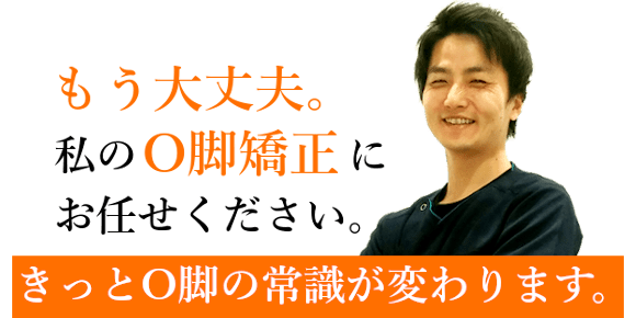 もう大丈夫。私のO脚矯正にお任せください。きっとO脚の常識が変わります。